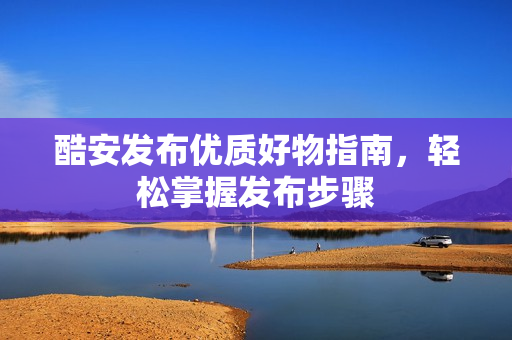 酷安发布优质好物指南，轻松掌握发布步骤