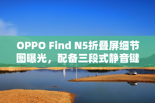 OPPO Find N5折叠屏细节图曝光，配备三段式静音键，真机一览