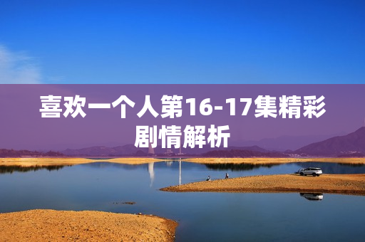 喜欢一个人第16-17集精彩剧情解析