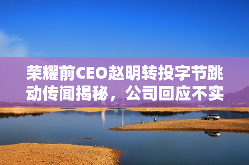 荣耀前CEO赵明转投字节跳动传闻揭秘，公司回应不实传闻