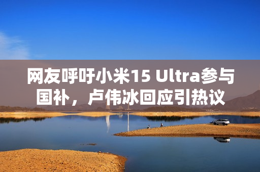 网友呼吁小米15 Ultra参与国补，卢伟冰回应引热议