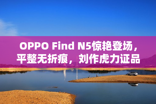 OPPO Find N5惊艳登场，平整无折痕，刘作虎力证品质，信赖不止所见