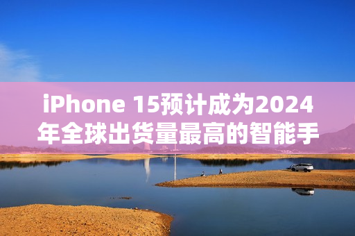 iPhone 15预计成为2024年全球出货量最高的智能手机，用户偏好高端旗舰