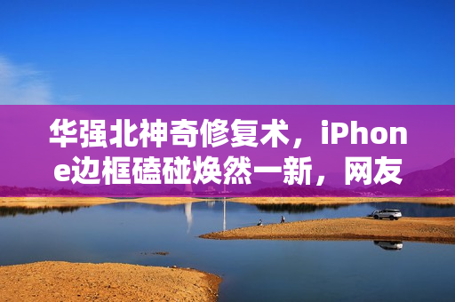 华强北神奇修复术，iPhone边框磕碰焕然一新，网友惊叹不已
