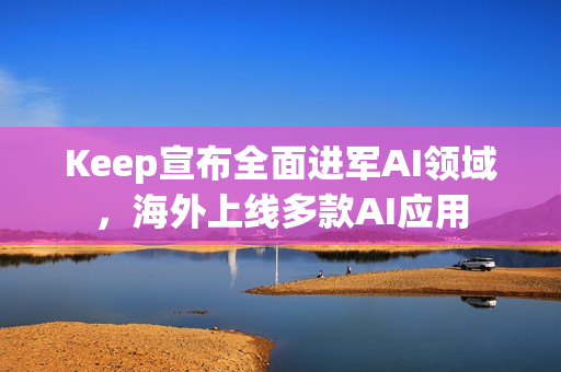 Keep宣布全面进军AI领域，海外上线多款AI应用