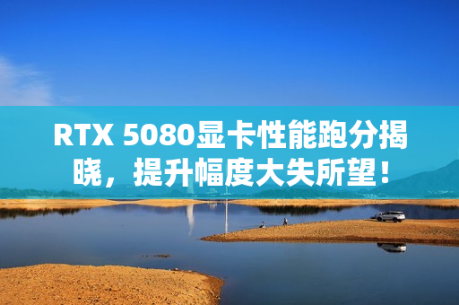 RTX 5080显卡性能跑分揭晓,提升幅度大失所望! RTX 5080显卡性能跑分揭晓,提升幅度大失所望!