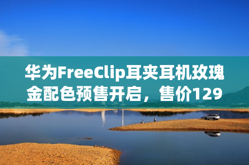 华为FreeClip耳夹耳机玫瑰金配色预售开启,售价1299元起 华为FreeClip耳夹耳机玫瑰金配色预售开启,售价1299元起