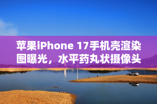 苹果iPhone 17手机壳渲染图曝光，水平药丸状摄像头设计告别竖排传统
