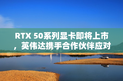 RTX 50系列显卡即将上市，英伟达携手合作伙伴应对缺货挑战