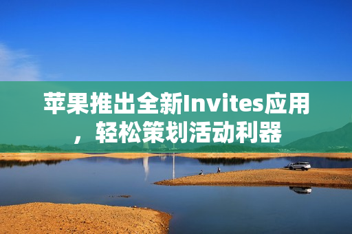 苹果推出全新Invites应用,轻松策划活动利器 苹果推出全新Invites应用,轻松策划活动利器