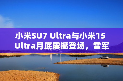 小米SU7 Ultra与小米15 Ultra月底震撼登场，雷军官宣揭秘新旗舰