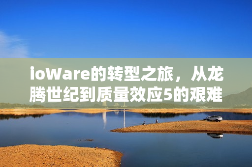 ioWare的转型之旅,从龙腾世纪到质量效应5的艰难探索之路 ioWare的转型之旅,从龙腾世纪到质量效应5的艰难探索之路