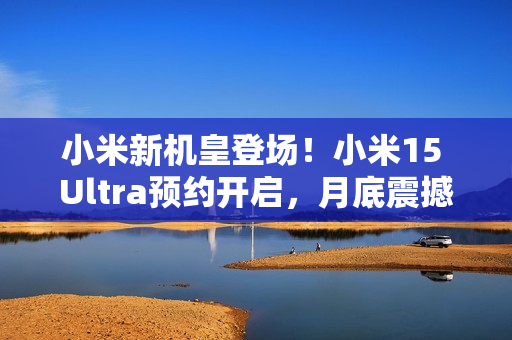 小米新机皇登场！小米15 Ultra预约开启，月底震撼发布