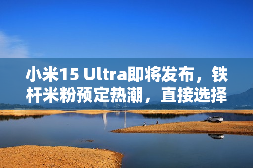 小米15 Ultra即将发布，铁杆米粉预定热潮，直接选择顶配版1TB存储