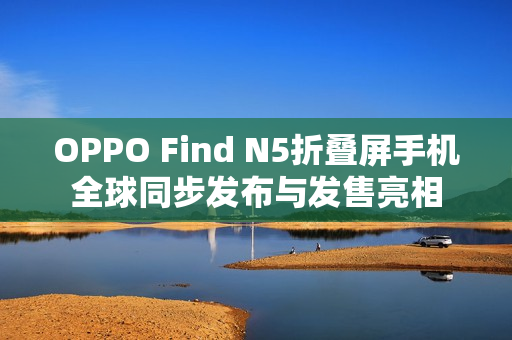 OPPO Find N5折叠屏手机全球同步发布与发售亮相 OPPO Find N5折叠屏手机全球同步发布与发售亮相