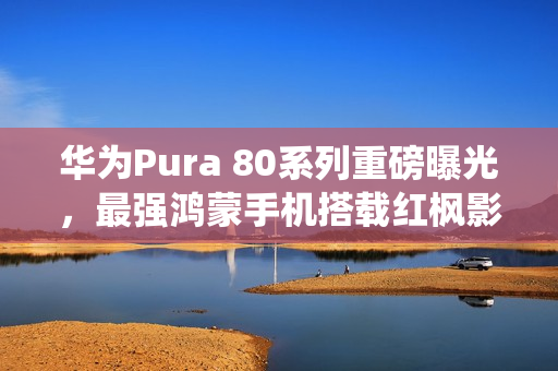 华为Pura 80系列重磅曝光，最强鸿蒙手机搭载红枫影像系统