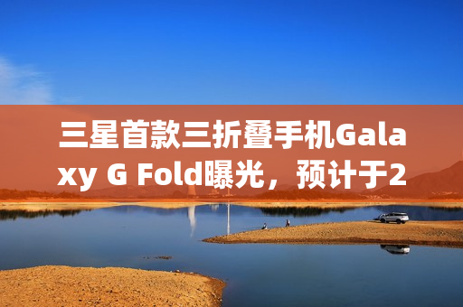 三星首款三折叠手机Galaxy G Fold曝光,预计于2025年Q3发布 三星首款三折叠手机Galaxy G Fold曝光,预计于2025年Q3发布