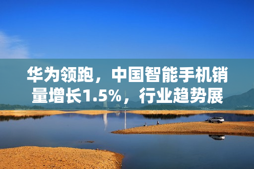 华为领跑，中国智能手机销量增长1.5%，行业趋势展望