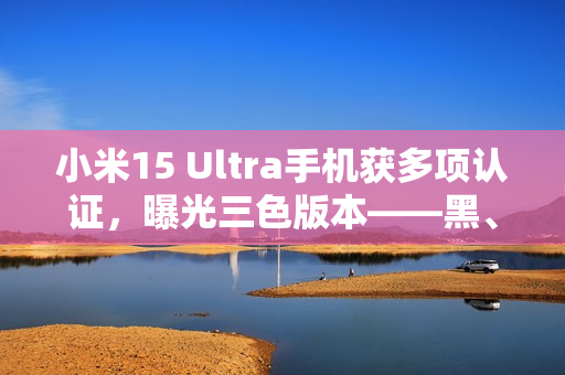小米15 Ultra手机获多项认证，曝光三色版本——黑、白、银