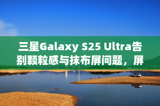 三星Galaxy S25 Ultra告别颗粒感与抹布屏问题，屏幕升级优化体验提升