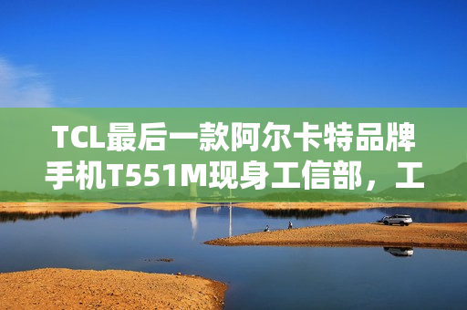 TCL最后一款阿尔卡特品牌手机T551M现身工信部，工业5G三防手机亮相
