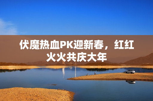 伏魔热血PK迎新春，红红火火共庆大年