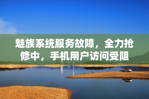 魅族系统服务故障，全力抢修中，手机用户访问受阻