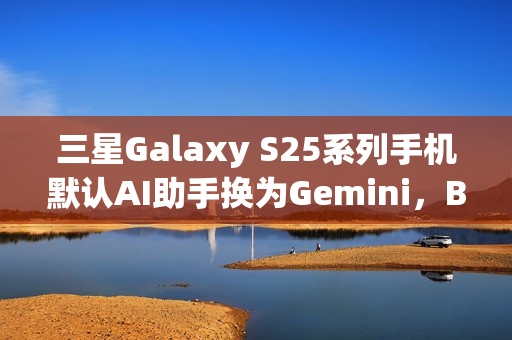 三星Galaxy S25系列手机默认AI助手换为Gemini，Bixby失宠