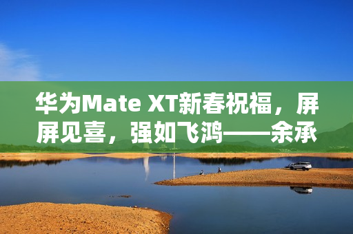 华为Mate XT新春祝福，屏屏见喜，强如飞鸿——余承东拜年寄语