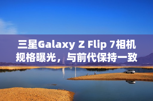 三星Galaxy Z Flip 7相机规格曝光，与前代保持一致，AI增强功能成亮点
