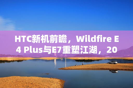 HTC新机前瞻,Wildfire E4 Plus与E7重塑江湖,2025抢鲜看 HTC新机前瞻,Wildfire E4 Plus与E7重塑江湖,2025抢鲜看