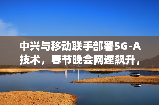 中兴与移动联手部署5G-A技术，春节晚会网速飙升，上行速率达惊人2Gbps