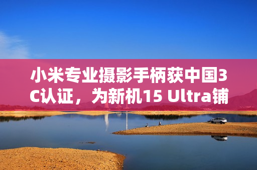 小米专业摄影手柄获中国3C认证，为新机15 Ultra铺路