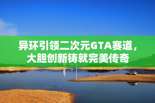异环引领二次元GTA赛道,大胆创新铸就完美传奇 异环引领二次元GTA赛道,大胆创新铸就完美传奇