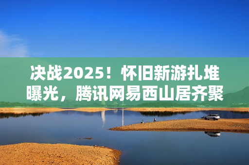 决战2025！怀旧新游扎堆曝光，腾讯网易西山居齐聚一堂的怀旧风暴来袭