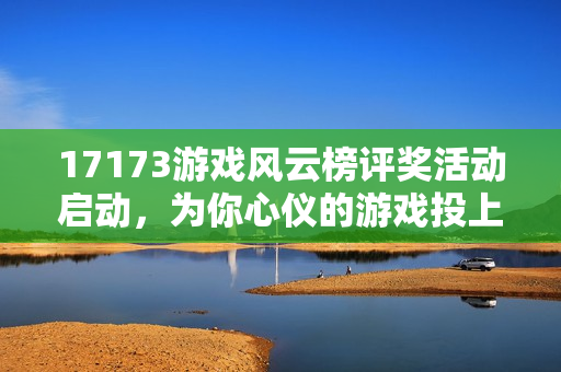 17173游戏风云榜评奖活动启动，为你心仪的游戏投上宝贵一票！
