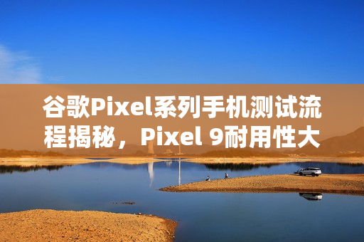 谷歌Pixel系列手机测试流程揭秘，Pixel 9耐用性大幅提升，超越Pixel 8两倍