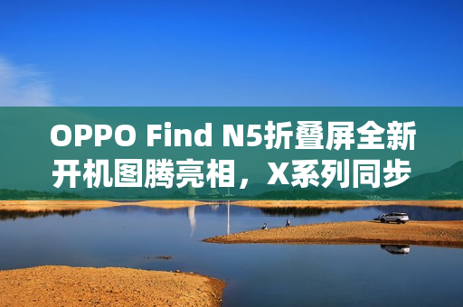 OPPO Find N5折叠屏全新开机图腾亮相,X系列同步升级优化标题 OPPO Find N5折叠屏全新开机图腾亮相,X系列同步升级优化标题