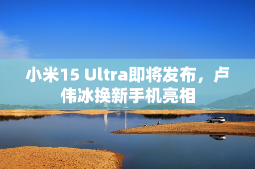 小米15 Ultra即将发布，卢伟冰换新手机亮相