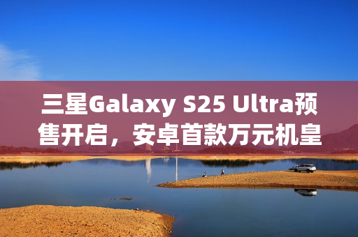 三星Galaxy S25 Ultra预售开启，安卓首款万元机皇尝鲜价出炉