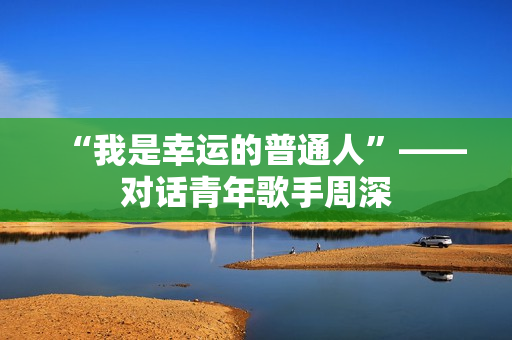“我是幸运的普通人”——对话青年歌手周深