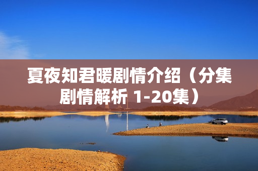 夏夜知君暖剧情介绍(分集剧情解析 1-20集) 夏夜知君暖剧情介绍(分集剧情解析 1-20集)