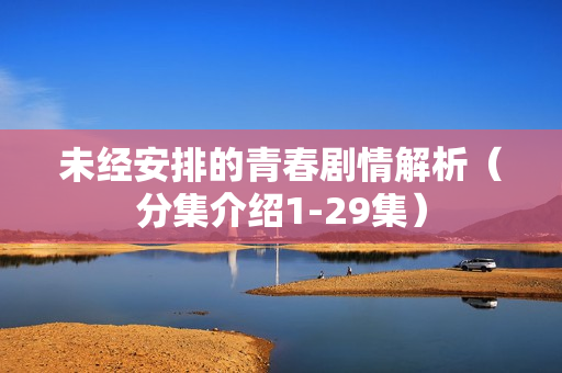 未经安排的青春剧情解析(分集介绍1-29集) 未经安排的青春剧情解析(分集介绍1-29集)