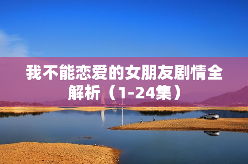 我不能恋爱的女朋友剧情全解析（1-24集）