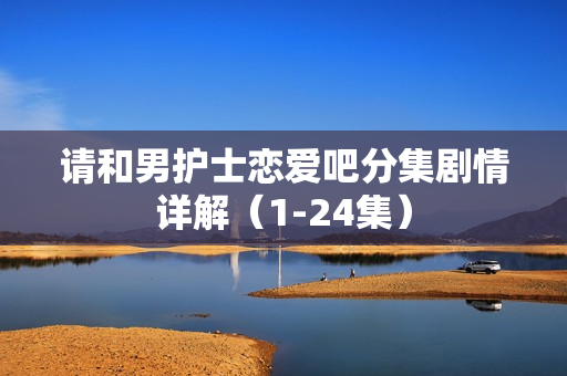 请和男护士恋爱吧分集剧情详解(1-24集) 请和男护士恋爱吧分集剧情详解(1-24集)