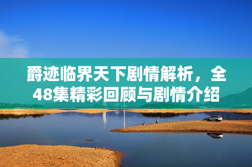 爵迹临界天下剧情解析，全48集精彩回顾与剧情介绍