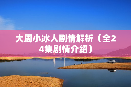 大周小冰人剧情解析（全24集剧情介绍）
