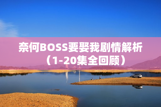 奈何BOSS要娶我剧情解析（1-20集全回顾）