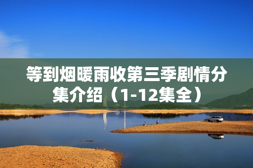 等到烟暖雨收第三季剧情分集介绍（1-12集全）