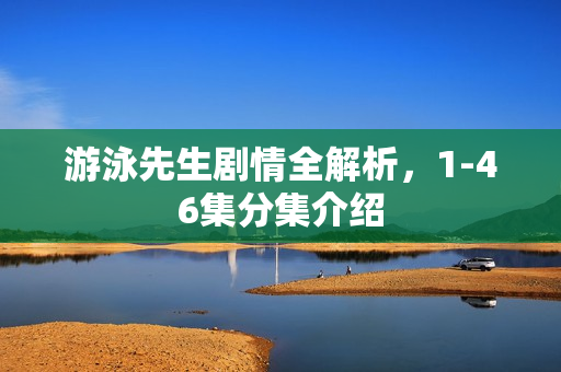 游泳先生剧情全解析，1-46集分集介绍